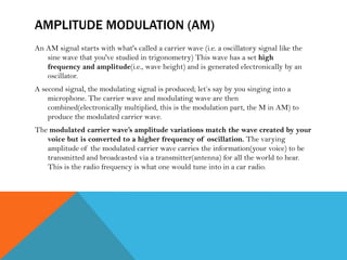 AMPLITUDE MODULATION (AM)
An AM signal starts with what's called a carrier wave (i.e. a oscillatory signal like the
sine wave that you've studied in trigonometry) This wave has a set high
frequency and amplitude(i.e., wave height) and is generated electronically by an
oscillator.
A second signal, the modulating signal is produced; let’s say by you singing into a
microphone. The carrier wave and modulating wave are then
combined(electronically multiplied, this is the modulation part, the M in AM) to
produce the modulated carrier wave.
The modulated carrier wave’s amplitude variations match the wave created by your
voice but is converted to a higher frequency of oscillation. The varying
amplitude of the modulated carrier wave carries the information(your voice) to be
transmitted and broadcasted via a transmitter(antenna) for all the world to hear.
This is the radio frequency is what one would tune into in a car radio.
 