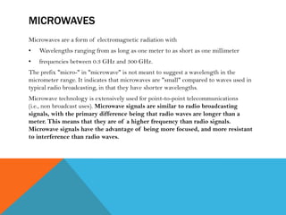 MICROWAVES
Microwaves are a form of electromagnetic radiation with
• Wavelengths ranging from as long as one meter to as short as one millimeter
• frequencies between 0.3 GHz and 300 GHz.
The prefix "micro-" in "microwave" is not meant to suggest a wavelength in the
micrometer range. It indicates that microwaves are "small" compared to waves used in
typical radio broadcasting, in that they have shorter wavelengths.
Microwave technology is extensively used for point-to-point telecommunications
(i.e., non broadcast uses). Microwave signals are similar to radio broadcasting
signals, with the primary difference being that radio waves are longer than a
meter. This means that they are of a higher frequency than radio signals.
Microwave signals have the advantage of being more focused, and more resistant
to interference than radio waves.
 