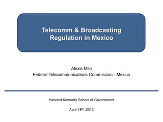 Telecomm & Broadcasting
Regulation in Mexico
Alexis Milo
Federal Telecommunications Commission - Mexico
Harvard Kennedy School of Government
April 18th, 2013
 