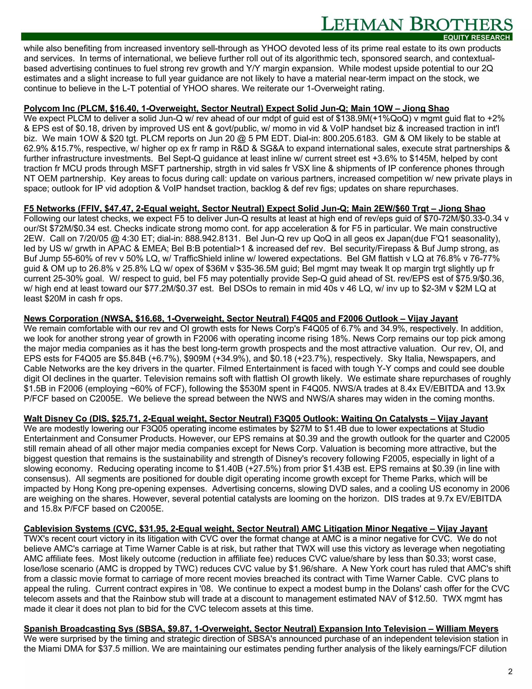 EQUITY RESEARCH
while also benefiting from increased inventory sell-through as YHOO devoted less of its prime real estate to its own products
and services. In terms of international, we believe further roll out of its algorithmic tech, sponsored search, and contextual-
based advertising continues to fuel strong rev growth and Y/Y margin expansion. While modest upside potential to our 2Q
estimates and a slight increase to full year guidance are not likely to have a material near-term impact on the stock, we
continue to believe in the L-T potential of YHOO shares. We reiterate our 1-Overweight rating.

Polycom Inc (PLCM, $16.40, 1-Overweight, Sector Neutral) Expect Solid Jun-Q; Main 1OW – Jiong Shao
We expect PLCM to deliver a solid Jun-Q w/ rev ahead of our mdpt of guid est of $138.9M(+1%QoQ) v mgmt guid flat to +2%
& EPS est of $0.18, driven by improved US ent & govt/public, w/ momo in vid & VoIP handset biz & increased traction in int'l
biz. We main 1OW & $20 tgt. PLCM reports on Jun 20 @ 5 PM EDT. Dial-in: 800.205.6183. GM & OM likely to be stable at
62.9% &15.7%, respective, w/ higher op ex fr ramp in R&D & SG&A to expand international sales, execute strat partnerships &
further infrastructure investments. Bel Sept-Q guidance at least inline w/ current street est +3.6% to $145M, helped by cont
traction fr MCU prods through MSFT partnership, strgth in vid sales fr VSX line & shipments of IP conference phones through
NT OEM partnership. Key areas to focus during call: update on various partners, increased competition w/ new private plays in
space; outlook for IP vid adoption & VoIP handset traction, backlog & def rev figs; updates on share repurchases.

F5 Networks (FFIV, $47.47, 2-Equal weight, Sector Neutral) Expect Solid Jun-Q; Main 2EW/$60 Trgt – Jiong Shao
Following our latest checks, we expect F5 to deliver Jun-Q results at least at high end of rev/eps guid of $70-72M/$0.33-0.34 v
our/St $72M/$0.34 est. Checks indicate strong momo cont. for app acceleration & for F5 in particular. We main constructive
2EW. Call on 7/20/05 @ 4:30 ET; dial-in: 888.942.8131. Bel Jun-Q rev up QoQ in all geos ex Japan(due F'Q1 seasonality),
led by US w/ grwth in APAC & EMEA; Bel B:B potential>1 & increased def rev. Bel security/Firepass & Buf Jump strong, as
Buf Jump 55-60% of rev v 50% LQ, w/ TrafficShield inline w/ lowered expectations. Bel GM flattish v LQ at 76.8% v 76-77%
guid & OM up to 26.8% v 25.8% LQ w/ opex of $36M v $35-36.5M guid; Bel mgmt may tweak lt op margin trgt slightly up fr
current 25-30% goal. W/ respect to guid, bel F5 may potentially provide Sep-Q guid ahead of St. rev/EPS est of $75.9/$0.36,
w/ high end at least toward our $77.2M/$0.37 est. Bel DSOs to remain in mid 40s v 46 LQ, w/ inv up to $2-3M v $2M LQ at
least $20M in cash fr ops.

News Corporation (NWSA, $16.68, 1-Overweight, Sector Neutral) F4Q05 and F2006 Outlook – Vijay Jayant
We remain comfortable with our rev and OI growth ests for News Corp's F4Q05 of 6.7% and 34.9%, respectively. In addition,
we look for another strong year of growth in F2006 with operating income rising 18%. News Corp remains our top pick among
the major media companies as it has the best long-term growth prospects and the most attractive valuation. Our rev, OI, and
EPS ests for F4Q05 are $5.84B (+6.7%), $909M (+34.9%), and $0.18 (+23.7%), respectively. Sky Italia, Newspapers, and
Cable Networks are the key drivers in the quarter. Filmed Entertainment is faced with tough Y-Y comps and could see double
digit OI declines in the quarter. Television remains soft with flattish OI growth likely. We estimate share repurchases of roughly
$1.5B in F2006 (employing ~60% of FCF), following the $530M spent in F4Q05. NWS/A trades at 8.4x EV/EBITDA and 13.9x
P/FCF based on C2005E. We believe the spread between the NWS and NWS/A shares may widen in the coming months.

Walt Disney Co (DIS, $25.71, 2-Equal weight, Sector Neutral) F3Q05 Outlook: Waiting On Catalysts – Vijay Jayant
We are modestly lowering our F3Q05 operating income estimates by $27M to $1.4B due to lower expectations at Studio
Entertainment and Consumer Products. However, our EPS remains at $0.39 and the growth outlook for the quarter and C2005
still remain ahead of all other major media companies except for News Corp. Valuation is becoming more attractive, but the
biggest question that remains is the sustainability and strength of Disney's recovery following F2005, especially in light of a
slowing economy. Reducing operating income to $1.40B (+27.5%) from prior $1.43B est. EPS remains at $0.39 (in line with
consensus). All segments are positioned for double digit operating income growth except for Theme Parks, which will be
impacted by Hong Kong pre-opening expenses. Advertising concerns, slowing DVD sales, and a cooling US economy in 2006
are weighing on the shares. However, several potential catalysts are looming on the horizon. DIS trades at 9.7x EV/EBITDA
and 15.8x P/FCF based on C2005E.

Cablevision Systems (CVC, $31.95, 2-Equal weight, Sector Neutral) AMC Litigation Minor Negative – Vijay Jayant
TWX's recent court victory in its litigation with CVC over the format change at AMC is a minor negative for CVC. We do not
believe AMC's carriage at Time Warner Cable is at risk, but rather that TWX will use this victory as leverage when negotiating
AMC affiliate fees. Most likely outcome (reduction in affiliate fee) reduces CVC value/share by less than $0.33; worst case,
lose/lose scenario (AMC is dropped by TWC) reduces CVC value by $1.96/share. A New York court has ruled that AMC's shift
from a classic movie format to carriage of more recent movies breached its contract with Time Warner Cable. CVC plans to
appeal the ruling. Current contract expires in '08. We continue to expect a modest bump in the Dolans' cash offer for the CVC
telecom assets and that the Rainbow stub will trade at a discount to management estimated NAV of $12.50. TWX mgmt has
made it clear it does not plan to bid for the CVC telecom assets at this time.

Spanish Broadcasting Sys (SBSA, $9.87, 1-Overweight, Sector Neutral) Expansion Into Television – William Meyers
We were surprised by the timing and strategic direction of SBSA's announced purchase of an independent television station in
the Miami DMA for $37.5 million. We are maintaining our estimates pending further analysis of the likely earnings/FCF dilution

                                                                                                                                  2
 