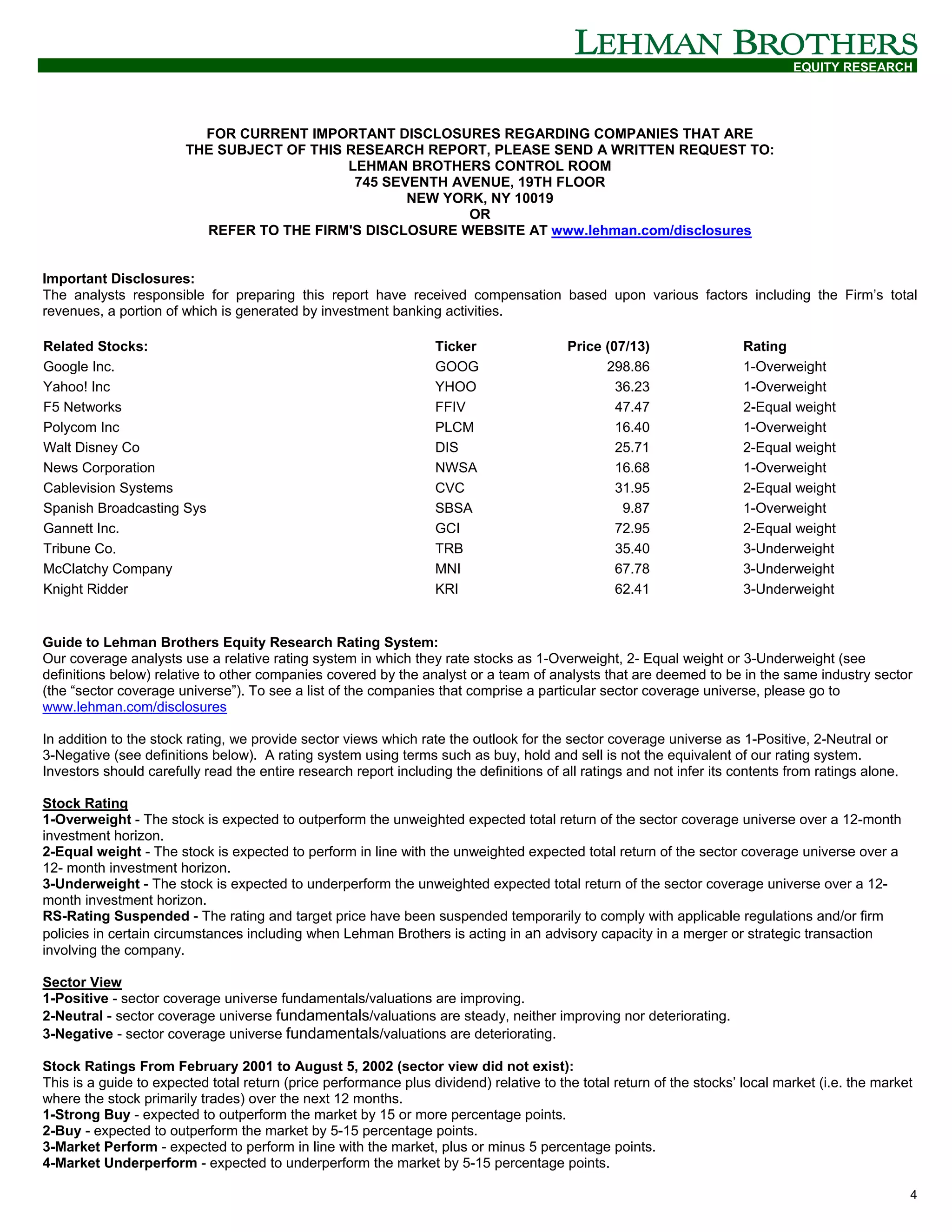 EQUITY RESEARCH




                          FOR CURRENT IMPORTANT DISCLOSURES REGARDING COMPANIES THAT ARE
                        THE SUBJECT OF THIS RESEARCH REPORT, PLEASE SEND A WRITTEN REQUEST TO:
                                            LEHMAN BROTHERS CONTROL ROOM
                                             745 SEVENTH AVENUE, 19TH FLOOR
                                                    NEW YORK, NY 10019
                                                           OR
                          REFER TO THE FIRM'S DISCLOSURE WEBSITE AT www.lehman.com/disclosures


Important Disclosures:
The analysts responsible for preparing this report have received compensation based upon various factors including the Firm’s total
revenues, a portion of which is generated by investment banking activities.

Related Stocks:                                                   Ticker                 Price (07/13)                 Rating
Google Inc.                                                       GOOG                         298.86                  1-Overweight
Yahoo! Inc                                                        YHOO                           36.23                 1-Overweight
F5 Networks                                                       FFIV                           47.47                 2-Equal weight
Polycom Inc                                                       PLCM                           16.40                 1-Overweight
Walt Disney Co                                                    DIS                            25.71                 2-Equal weight
News Corporation                                                  NWSA                           16.68                 1-Overweight
Cablevision Systems                                               CVC                            31.95                 2-Equal weight
Spanish Broadcasting Sys                                          SBSA                            9.87                 1-Overweight
Gannett Inc.                                                      GCI                            72.95                 2-Equal weight
Tribune Co.                                                       TRB                            35.40                 3-Underweight
McClatchy Company                                                 MNI                            67.78                 3-Underweight
Knight Ridder                                                     KRI                            62.41                 3-Underweight


Guide to Lehman Brothers Equity Research Rating System:
Our coverage analysts use a relative rating system in which they rate stocks as 1-Overweight, 2- Equal weight or 3-Underweight (see
definitions below) relative to other companies covered by the analyst or a team of analysts that are deemed to be in the same industry sector
(the “sector coverage universe”). To see a list of the companies that comprise a particular sector coverage universe, please go to
www.lehman.com/disclosures

In addition to the stock rating, we provide sector views which rate the outlook for the sector coverage universe as 1-Positive, 2-Neutral or
3-Negative (see definitions below). A rating system using terms such as buy, hold and sell is not the equivalent of our rating system.
Investors should carefully read the entire research report including the definitions of all ratings and not infer its contents from ratings alone.

Stock Rating
1-Overweight - The stock is expected to outperform the unweighted expected total return of the sector coverage universe over a 12-month
investment horizon.
2-Equal weight - The stock is expected to perform in line with the unweighted expected total return of the sector coverage universe over a
12- month investment horizon.
3-Underweight - The stock is expected to underperform the unweighted expected total return of the sector coverage universe over a 12-
month investment horizon.
RS-Rating Suspended - The rating and target price have been suspended temporarily to comply with applicable regulations and/or firm
policies in certain circumstances including when Lehman Brothers is acting in an advisory capacity in a merger or strategic transaction
involving the company.

Sector View
1-Positive - sector coverage universe fundamentals/valuations are improving.
2-Neutral - sector coverage universe fundamentals/valuations are steady, neither improving nor deteriorating.
3-Negative - sector coverage universe fundamentals/valuations are deteriorating.

Stock Ratings From February 2001 to August 5, 2002 (sector view did not exist):
This is a guide to expected total return (price performance plus dividend) relative to the total return of the stocks’ local market (i.e. the market
where the stock primarily trades) over the next 12 months.
1-Strong Buy - expected to outperform the market by 15 or more percentage points.
2-Buy - expected to outperform the market by 5-15 percentage points.
3-Market Perform - expected to perform in line with the market, plus or minus 5 percentage points.
4-Market Underperform - expected to underperform the market by 5-15 percentage points.

                                                                                                                                                     4
 