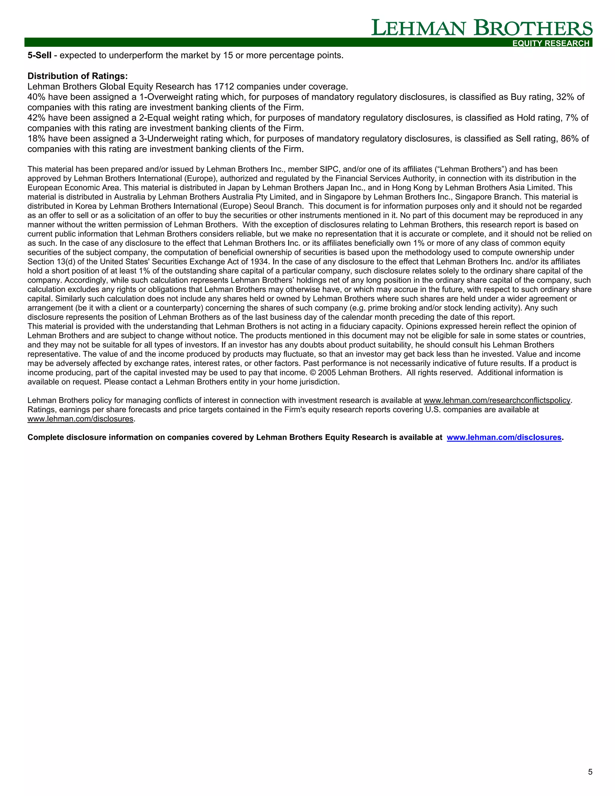 EQUITY RESEARCH
5-Sell - expected to underperform the market by 15 or more percentage points.

Distribution of Ratings:
Lehman Brothers Global Equity Research has 1712 companies under coverage.
40% have been assigned a 1-Overweight rating which, for purposes of mandatory regulatory disclosures, is classified as Buy rating, 32% of
companies with this rating are investment banking clients of the Firm.
42% have been assigned a 2-Equal weight rating which, for purposes of mandatory regulatory disclosures, is classified as Hold rating, 7% of
companies with this rating are investment banking clients of the Firm.
18% have been assigned a 3-Underweight rating which, for purposes of mandatory regulatory disclosures, is classified as Sell rating, 86% of
companies with this rating are investment banking clients of the Firm.

This material has been prepared and/or issued by Lehman Brothers Inc., member SIPC, and/or one of its affiliates (“Lehman Brothers”) and has been
approved by Lehman Brothers International (Europe), authorized and regulated by the Financial Services Authority, in connection with its distribution in the
European Economic Area. This material is distributed in Japan by Lehman Brothers Japan Inc., and in Hong Kong by Lehman Brothers Asia Limited. This
material is distributed in Australia by Lehman Brothers Australia Pty Limited, and in Singapore by Lehman Brothers Inc., Singapore Branch. This material is
distributed in Korea by Lehman Brothers International (Europe) Seoul Branch. This document is for information purposes only and it should not be regarded
as an offer to sell or as a solicitation of an offer to buy the securities or other instruments mentioned in it. No part of this document may be reproduced in any
manner without the written permission of Lehman Brothers. With the exception of disclosures relating to Lehman Brothers, this research report is based on
current public information that Lehman Brothers considers reliable, but we make no representation that it is accurate or complete, and it should not be relied on
as such. In the case of any disclosure to the effect that Lehman Brothers Inc. or its affiliates beneficially own 1% or more of any class of common equity
securities of the subject company, the computation of beneficial ownership of securities is based upon the methodology used to compute ownership under
Section 13(d) of the United States' Securities Exchange Act of 1934. In the case of any disclosure to the effect that Lehman Brothers Inc. and/or its affiliates
hold a short position of at least 1% of the outstanding share capital of a particular company, such disclosure relates solely to the ordinary share capital of the
company. Accordingly, while such calculation represents Lehman Brothers’ holdings net of any long position in the ordinary share capital of the company, such
calculation excludes any rights or obligations that Lehman Brothers may otherwise have, or which may accrue in the future, with respect to such ordinary share
capital. Similarly such calculation does not include any shares held or owned by Lehman Brothers where such shares are held under a wider agreement or
arrangement (be it with a client or a counterparty) concerning the shares of such company (e.g. prime broking and/or stock lending activity). Any such
disclosure represents the position of Lehman Brothers as of the last business day of the calendar month preceding the date of this report.
This material is provided with the understanding that Lehman Brothers is not acting in a fiduciary capacity. Opinions expressed herein reflect the opinion of
Lehman Brothers and are subject to change without notice. The products mentioned in this document may not be eligible for sale in some states or countries,
and they may not be suitable for all types of investors. If an investor has any doubts about product suitability, he should consult his Lehman Brothers
representative. The value of and the income produced by products may fluctuate, so that an investor may get back less than he invested. Value and income
may be adversely affected by exchange rates, interest rates, or other factors. Past performance is not necessarily indicative of future results. If a product is
income producing, part of the capital invested may be used to pay that income. © 2005 Lehman Brothers. All rights reserved. Additional information is
available on request. Please contact a Lehman Brothers entity in your home jurisdiction.

Lehman Brothers policy for managing conflicts of interest in connection with investment research is available at www.lehman.com/researchconflictspolicy.
Ratings, earnings per share forecasts and price targets contained in the Firm's equity research reports covering U.S. companies are available at
www.lehman.com/disclosures.

Complete disclosure information on companies covered by Lehman Brothers Equity Research is available at www.lehman.com/disclosures.




                                                                                                                                                                5
 