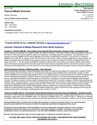 EQUITY PRODUCT MANAGEMENT
July 14, 2005                                                                                                        North America
                                                                                                         Product Management Group
Telecom/Media Overview                                                                                      Telecom/Media Overview

Industry Overview                                                                                                    Alvin P. Kressler III
                                                                                                                         1.212.526.3375
Telecom & Media Research Monitor                                                                                 akressle@lehman.com


Sector View:
New: 0-Not Rated
Old: 0-Not Rated

Investment conclusion
! Highlighted: GOOG, YHOO, PLCM, FFIV, NWSA, DIS, CVC, SBSA, GCI




**PLEASE REFER TO FULL COMPANY NOTE(S) on http://www.lehmanlive.com **

Lehman Telecom & Media Research from North America
Google Inc. (GOOG, $298.86, 1-Overweight, Sector Neutral) Raising Numbers, Raising Target – Douglas Anmuth
We are raising our estimates for Google for 2Q05, and 2006 and beyond. We expect GOOG to post strong 2Q05 numbers on
the heels of continued secular growth in search, int'l expansion, and further gains in monetization. Our estimates for net
revenue move from $844M (+6.2% Q/Q) to $861M (+8.3% Q/Q), for EBITDA from $541M (-1.2% Q/Q, 64.1% margin) to
$566M (+3.3% Q/Q, 65.7% margin), and for PF EPS from $1.22 to $1.28. While we expect 2Q05 to be a strong quarter, our
higher price target and incrementally more positive outlook on the company are based on GOOG's fundamental earnings
power over the L-T. We are raising our EBITDA margins for 2Q05 and the outer years as we believe GOOG simply cannot
spend money fast enough given the extremely high incremental margins associated with the core search business, and the
company's technological focus and lean approach to new projects provide distinct advantages in terms of costs and efficiency.

Equity Derivatives Strategy: GOOG Buy-Write – Ryan Renicker
We are seeing signs that option market participants are pricing in a relatively high degree of uncertainty for Google (GOOG)
shares heading into Q2 earnings (July 21), as measured by Google implied volatility levels. Specifically, Google 2-month
implied volatilities are currently trading relatively high 1) on an absolute basis 2) versus realized and 3) versus the Nasdaq 100.
From a fundamental perspective, GOOG is likely to post strong 2Q numbers on the heels of continued secular growth in
search, international expansion and further gains in monetization, according to Lehman Internet & Media analyst Douglas
Anmuth. We believe investors should consider implementing a August 320 “buy-write” strategy on GOOG shares heading into
GOOG’s July 21 earnings release. This short-term strategy allows investors to maintain a bullish stance on GOOG shares into
earnings, while partially protecting against a downside move in the stock. The buy-write makes money as long as GOOG
trades above $289.46 as of the August 20th expiration date and outperforms a long-only position in GOOG shares if GOOG
trades at or below $329.40 at expiration. If GOOG trades at $329.40 on expiry, both the buy-write strategy and the long-only
position would result in call-away or holding-period return of about 10.25%.

Yahoo! Inc (YHOO, $36.73, 1-Overweight, Sector Neutral) Branded & Int'l the Likely 2Q Highlights – Douglas Anmuth
We believe YHOO's branded advertising and international businesses could provide modest upside potential to our current 2Q
estimates, which call for revs of $889M (+46% Y/Y), EBITDA of $358M (+53% Y/Y), and EPS of $0.13. Based on our tracking,
we believe YHOO's branded business experienced increased spending from the automotive, wireless, and consumer verticals,

Lehman Brothers does and seeks to do business with companies covered in its research reports. As a result, investors
should be aware that the Firm may have a conflict of interest that could affect the objectivity of this report.

Customers of Lehman Brothers in the United States can receive independent, third-party research on the company or
companies covered in this report, at no cost to them, where such research is available. Customers can access this
independent research at www.lehmanlive.com or can call 1-800-2-LEHMAN to request a copy of this research.

Investors should consider this report as only a single factor in making their investment decisions.

       PLEASE SEE ANALYST(S) CERTIFICATION(S) ON PAGE 3 AND IMPORTANT DISCLOSURES
                                   BEGINNING ON PAGE 4
                                                                                                                                        1
 