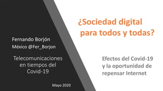 Telecomunicaciones
en tiempos del
Covid-19
Fernando Borjón
México @Fer_Borjon
Mayo 2020
¿Sociedad digital
para todos y todas?
Efectos del Covid-19
y la oportunidad de
repensar Internet
 