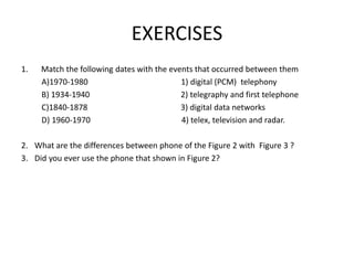 EXERCISES
1. Match the following dates with the events that occurred between them
A)1970-1980 1) digital (PCM) telephony
B) 1934-1940 2) telegraphy and first telephone
C)1840-1878 3) digital data networks
D) 1960-1970 4) telex, television and radar.
2. What are the differences between phone of the Figure 2 with Figure 3 ?
3. Did you ever use the phone that shown in Figure 2?
 