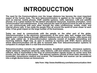 INTRODUCCTION
The need for the Communications over the longer distance has become the most important
aspect of the human lives. The term telecommunication is applied on the number of things
such as internet, mobile phones, VOIP, satellite systems, radio, television, LAN and satellite
phones. It is a great medium for the distant educational resources, business promotion, voice
communication and entertainment. It has reduced the need of physical travel as with its power
we can communicate with each other through the video conferencing, emails, chats, and
internet phone calls. It has made the people from all around the world to come closer to each
other. It has great impact on the large number of the businesses.
Today we need to communicate with the people on the other part of the globe.
Telecommunication is the electronic transmission of the voice, data, text, images and video
signals over a long distance through different mediums such as micro waves, radio waves and
fiber optic cables etc. A telecommunication networks consist of multiple transmitting and
receiving stations. Right now, as seen in machine to machine with AT&T, there's advances
where telecommunication will be able to transmit data from telecommunication systems to
computers to analyze data in a real time environment.
Telecommunication includes the satellite systems, broadband systems, microwave systems,
digital networks, telephone networks, radio stations, LAN and wireless networks. In a telecom
network, data is transmitted in the form of communication signals known as carrier wave that
travels over the radio or microwave. The telecom systems consist of three basic elements i.e.
transmitter, transmission medium and receiver. The transmitter and receiver can be combined
into a single device known as transceivers.
take from: http://www.theitlibrary.com/telecommunication.html
 