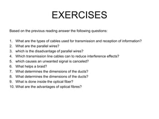 EXERCISES
Based on the previous reading answer the following questions:
1. What are the types of cables used for transmission and reception of information?
2. What are the parallel wires?
3. which is the disadvantage of parallel wires?
4. Which transmission line cables can to reduce interference effects?
5. which causes an unwanted signal is canceled?
6. What helps a braid?
7. What determines the dimensions of the ducts?
8. What determines the dimensions of the ducts?
9. What is done inside the optical fiber?
10. What are the advantages of optical fibres?
 