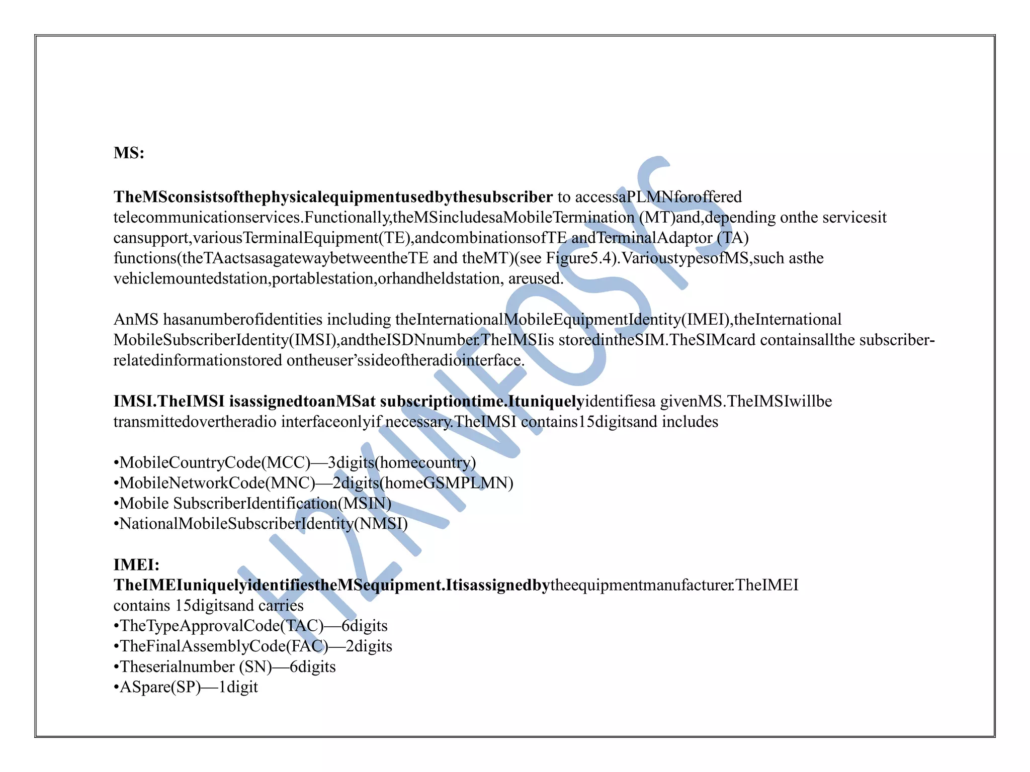 MS:
TheMSconsistsofthephysicalequipmentusedbythesubscriber to accessaPLMNforoffered
telecommunicationservices.Functionally,theMSincludesaMobileTermination (MT)and,depending onthe servicesit
cansupport,variousTerminalEquipment(TE),andcombinationsofTE andTerminalAdaptor (TA)
functions(theTAactsasagatewaybetweentheTE and theMT)(see Figure5.4).VarioustypesofMS,such asthe
vehiclemountedstation,portablestation,orhandheldstation, areused.
AnMS hasanumberofidentities including theInternationalMobileEquipmentIdentity(IMEI),theInternational
MobileSubscriberIdentity(IMSI),andtheISDNnumber.TheIMSIis storedintheSIM.TheSIMcard containsallthe subscriber-
relatedinformationstored ontheuser’ssideoftheradiointerface.
IMSI.TheIMSI isassignedtoanMSat subscriptiontime.Ituniquelyidentifiesa givenMS.TheIMSIwillbe
transmittedovertheradio interfaceonlyif necessary.TheIMSI contains15digitsand includes
•MobileCountryCode(MCC)—3digits(homecountry)
•MobileNetworkCode(MNC)—2digits(homeGSMPLMN)
•Mobile SubscriberIdentification(MSIN)
•NationalMobileSubscriberIdentity(NMSI)
IMEI:
TheIMEIuniquelyidentifiestheMSequipment.Itisassignedbytheequipmentmanufacturer.TheIMEI
contains 15digitsand carries
•TheTypeApprovalCode(TAC)—6digits
•TheFinalAssemblyCode(FAC)—2digits
•Theserialnumber (SN)—6digits
•ASpare(SP)—1digit
 