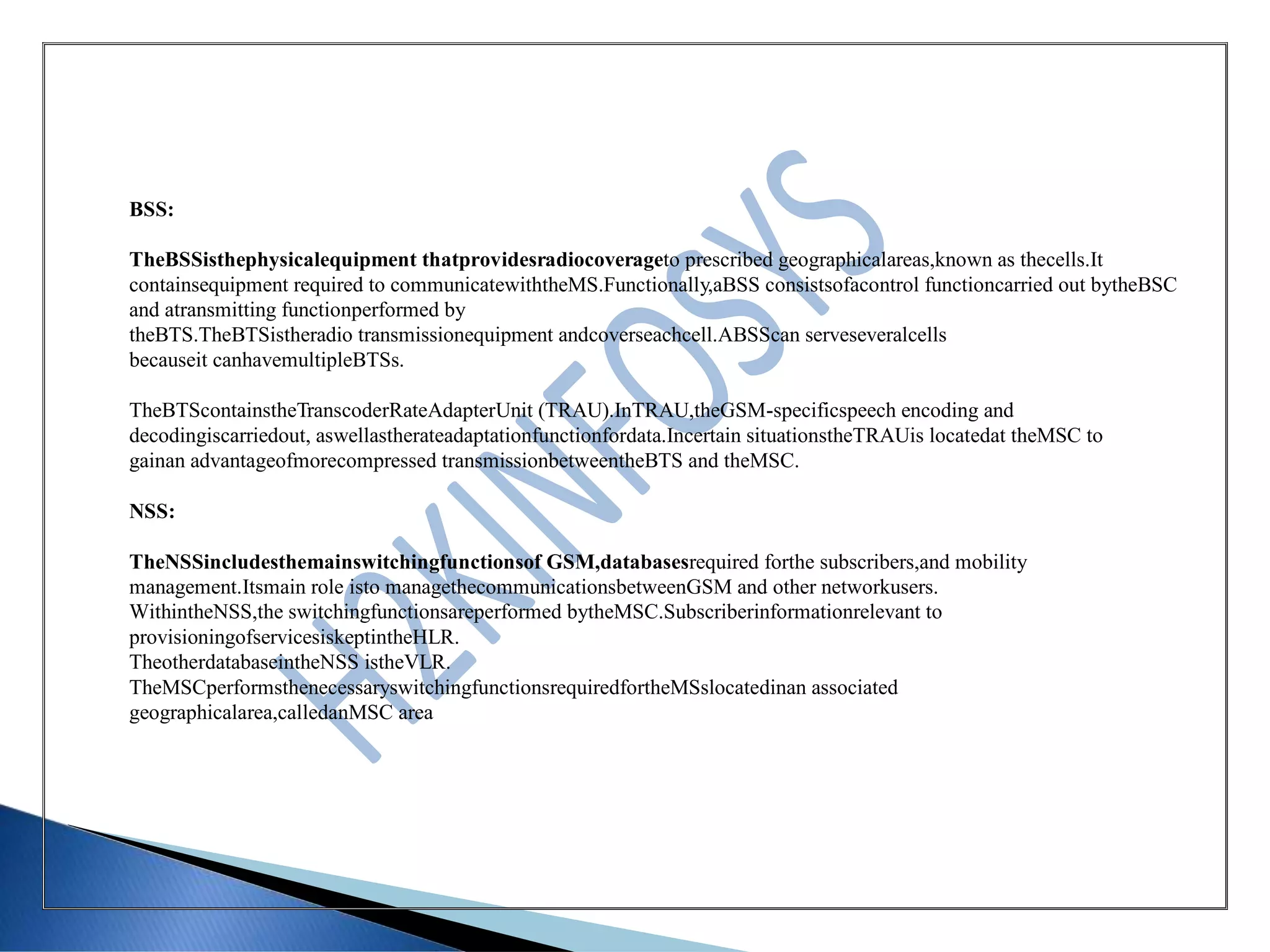 BSS:
TheBSSisthephysicalequipment thatprovidesradiocoverageto prescribed geographicalareas,known as thecells.It
containsequipment required to communicatewiththeMS.Functionally,aBSS consistsofacontrol functioncarried out bytheBSC
and atransmitting functionperformed by
theBTS.TheBTSistheradio transmissionequipment andcoverseachcell.ABSScan serveseveralcells
becauseit canhavemultipleBTSs.
TheBTScontainstheTranscoderRateAdapterUnit (TRAU).InTRAU,theGSM-specificspeech encoding and
decodingiscarriedout, aswellastherateadaptationfunctionfordata.Incertain situationstheTRAUis locatedat theMSC to
gainan advantageofmorecompressed transmissionbetweentheBTS and theMSC.
NSS:
TheNSSincludesthemainswitchingfunctionsof GSM,databasesrequired forthe subscribers,and mobility
management.Itsmain role isto managethecommunicationsbetweenGSM and other networkusers.
WithintheNSS,the switchingfunctionsareperformed bytheMSC.Subscriberinformationrelevant to
provisioningofservicesiskeptintheHLR.
TheotherdatabaseintheNSS istheVLR.
TheMSCperformsthenecessaryswitchingfunctionsrequiredfortheMSslocatedinan associated
geographicalarea,calledanMSC area
 