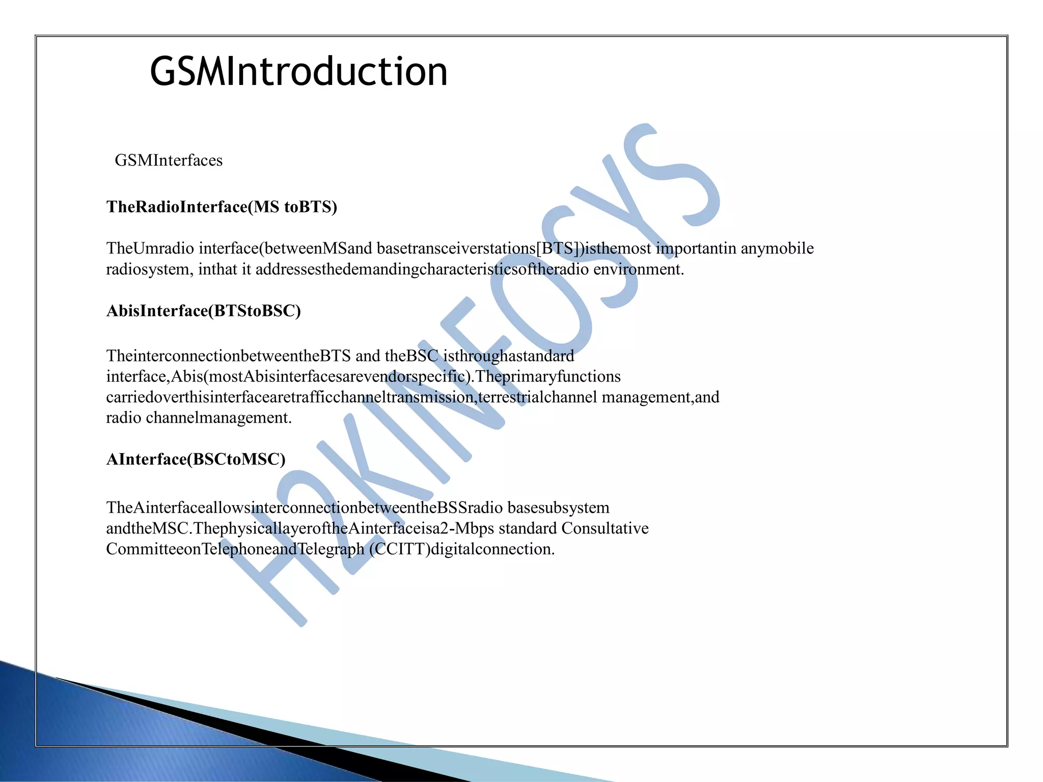 GSMIntroduction
GSMInterfaces
TheRadioInterface(MS toBTS)
TheUmradio interface(betweenMSand basetransceiverstations[BTS])isthemost importantin anymobile
radiosystem, inthat it addressesthedemandingcharacteristicsoftheradio environment.
AbisInterface(BTStoBSC)
TheinterconnectionbetweentheBTS and theBSC isthroughastandard
interface,Abis(mostAbisinterfacesarevendorspecific).Theprimaryfunctions
carriedoverthisinterfacearetrafficchanneltransmission,terrestrialchannel management,and
radio channelmanagement.
AInterface(BSCtoMSC)
TheAinterfaceallowsinterconnectionbetweentheBSSradio basesubsystem
andtheMSC.ThephysicallayeroftheAinterfaceisa2-Mbps standard Consultative
CommitteeonTelephoneandTelegraph (CCITT)digitalconnection.
 
