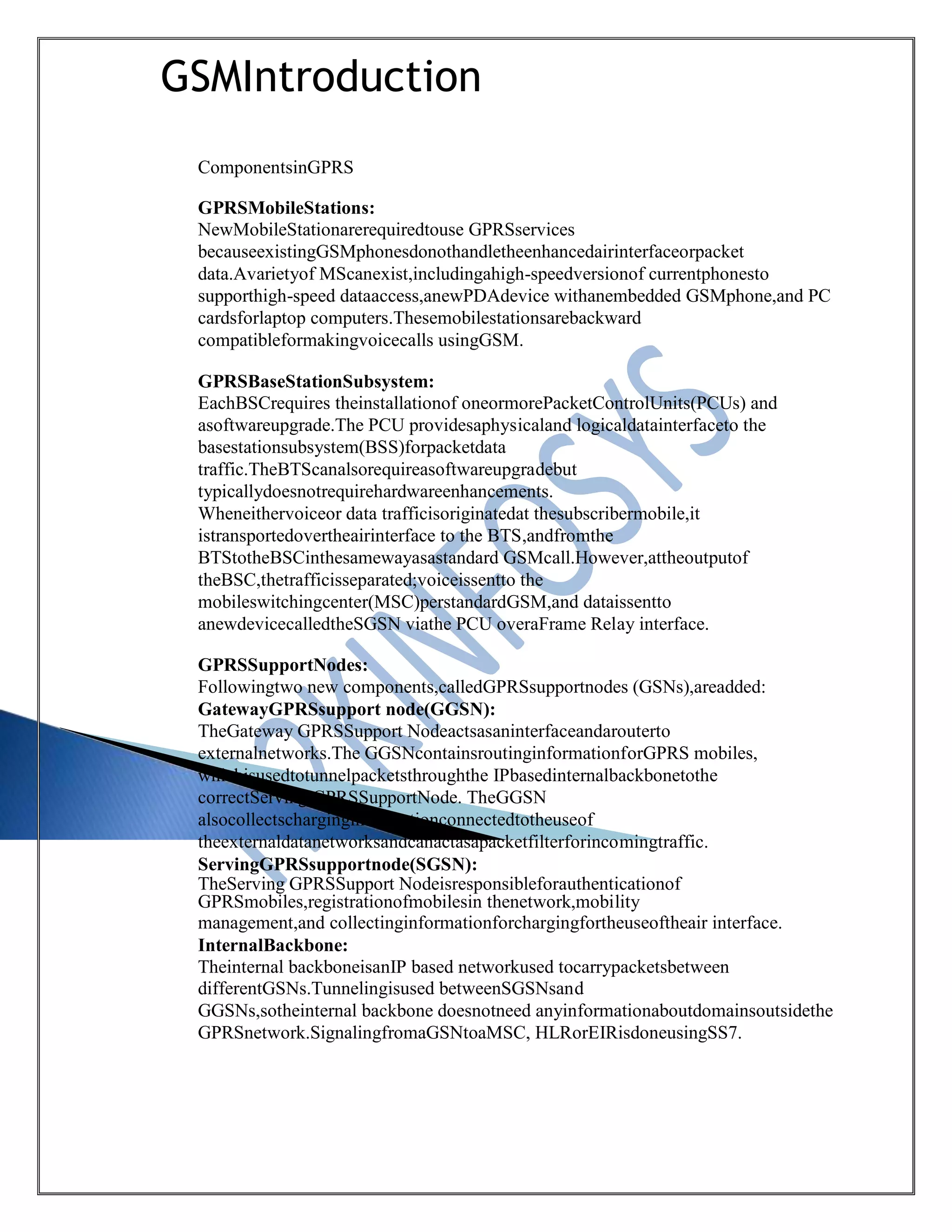 GSMIntroduction
ComponentsinGPRS
GPRSMobileStations:
NewMobileStationarerequiredtouse GPRSservices
becauseexistingGSMphonesdonothandletheenhancedairinterfaceorpacket
data.Avarietyof MScanexist,includingahigh-speedversionof currentphonesto
supporthigh-speed dataaccess,anewPDAdevice withanembedded GSMphone,and PC
cardsforlaptop computers.Thesemobilestationsarebackward
compatibleformakingvoicecalls usingGSM.
GPRSBaseStationSubsystem:
EachBSCrequires theinstallationof oneormorePacketControlUnits(PCUs) and
asoftwareupgrade.The PCU providesaphysicaland logicaldatainterfaceto the
basestationsubsystem(BSS)forpacketdata
traffic.TheBTScanalsorequireasoftwareupgradebut
typicallydoesnotrequirehardwareenhancements.
Wheneithervoiceor data trafficisoriginatedat thesubscribermobile,it
istransportedovertheairinterface to the BTS,andfromthe
BTStotheBSCinthesamewayasastandard GSMcall.However,attheoutputof
theBSC,thetrafficisseparated;voiceissentto the
mobileswitchingcenter(MSC)perstandardGSM,and dataissentto
anewdevicecalledtheSGSN viathe PCU overaFrame Relay interface.
GPRSSupportNodes:
Followingtwo new components,calledGPRSsupportnodes (GSNs),areadded:
GatewayGPRSsupport node(GGSN):
TheGateway GPRSSupport Nodeactsasaninterfaceandarouterto
externalnetworks.The GGSNcontainsroutinginformationforGPRS mobiles,
whichisusedtotunnelpacketsthroughthe IPbasedinternalbackbonetothe
correctServing GPRSSupportNode. TheGGSN
alsocollectscharginginformationconnectedtotheuseof
theexternaldatanetworksandcanactasapacketfilterforincomingtraffic.
ServingGPRSsupportnode(SGSN):
TheServing GPRSSupport Nodeisresponsibleforauthenticationof
GPRSmobiles,registrationofmobilesin thenetwork,mobility
management,and collectinginformationforchargingfortheuseoftheair interface.
InternalBackbone:
Theinternal backboneisanIP based networkused tocarrypacketsbetween
differentGSNs.Tunnelingisused betweenSGSNsand
GGSNs,sotheinternal backbone doesnotneed anyinformationaboutdomainsoutsidethe
GPRSnetwork.SignalingfromaGSNtoaMSC, HLRorEIRisdoneusingSS7.
 