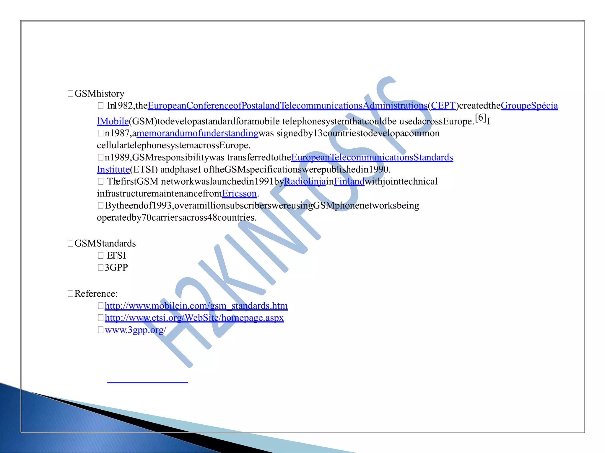 GSMhistory
In1982,theEuropeanConferenceofPostalandTelecommunicationsAdministrations(CEPT)createdtheGroupeSpécia
lMobile(GSM)todevelopastandardforamobile telephonesystemthatcouldbe usedacrossEurope.[6]I
n1987,amemorandumofunderstandingwas signedby13countriestodevelopacommon
cellulartelephonesystemacrossEurope.
n1989,GSMresponsibilitywas transferredtotheEuropeanTelecommunicationsStandards
Institute(ETSI) andphaseI oftheGSMspecificationswerepublishedin1990.
ThefirstGSM networkwaslaunchedin1991byRadiolinjainFinlandwithjointtechnical
infrastructuremaintenancefromEricsson.
Bytheendof1993,overamillionsubscriberswereusingGSMphonenetworksbeing
operatedby70carriersacross48countries.
GSMStandards
ETSI
3GPP
Reference:
http://www.mobilein.com/gsm_standards.htm
http://www.etsi.org/WebSite/homepage.aspx
www.3gpp.org/
 