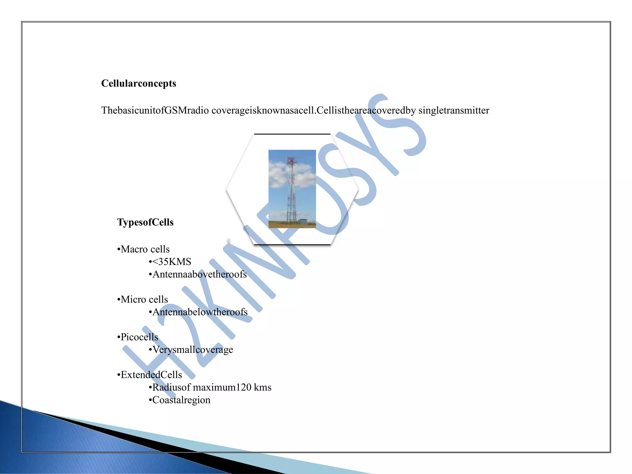 Cellularconcepts
ThebasicunitofGSMradio coverageisknownasacell.Cellistheareacoveredby singletransmitter
TypesofCells
•Macro cells
•<35KMS
•Antennaabovetheroofs
•Micro cells
•Antennabelowtheroofs
•Picocells
•Verysmallcoverage
•ExtendedCells
•Radiusof maximum120 kms
•Coastalregion
 