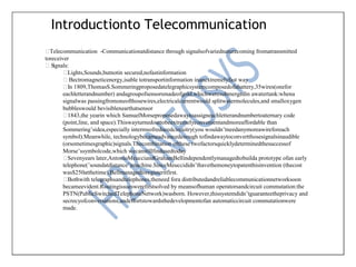 Introductionto Telecommunication
Telecommunication -Communicationatdistance through signalsofvariednaturecoming fromatransmitted
toreceiver
Signals:
Lights,Sounds,butnotin secured,nofastinformation
Electromagneticenergy,isable totransportinformation inanextremelyfast way
In 1809,ThomasS.Sommeringproposedatelegraphicsystemcomposedofabattery,35wires(onefor
eachletterandnumber) andagroupofsensorsmadeofgold,whichweresubmergedin awatertank:whena
signalwas passingfromoneofthosewires,electricalcurrentwould splitwatermolecules,and smalloxygen
bubbleswould bevisiblenearthatsensor
1843,the yearin which SamuelMorseproposedawaytoassigneachletterandnumbertoaternary code
(point,line, and space).Thiswayturnedouttobeextremelyconvenientandmoreaffordable than
Sommering’sidea,especially intermsofreducedcircuitry(you wouldn’tneedanymoreawireforeach
symbol).Meanwhile, technologybecameadvancedenough tofindawaytoconvertthosesignalsinaudible
(orsometimesgraphic)signals.Thecombination ofthese twofactorsquicklydeterminedthesuccessof
Morse’ssymbolcode,which wecanstillfindusedtoday
Sevenyears later,AntonioMeucciandGrahamBellindependentlymanagedtobuilda prototype ofan early
telephone(’soundatdistance’)machine.SinceMeuccididn’thavethemoneytopatenthisinvention (thecost
was$250atthetime),Bellmanagedtoregisteritfirst.
Bothwith telegraphsandtelephones,theneed fora distributedandreliablecommunicationnetworksoon
becameevident.Routingissueswerefirstsolved by meansofhuman operatorsandcircuit commutation:the
PSTN(PublicSwitchedTelephoneNetwork)wasborn. However,thissystemdidn’tguaranteetheprivacy and
secrecyofconversations,andeffortstowardsthedevelopmentofan automaticcircuit commutationwere
made.
 