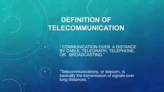 DEFINITION OF
TELECOMMUNICATION
•

“ COMMUNICATION OVER A DISTANCE
BY CABLE, TELEGRAPH, TELEPHONE,
OR BROADCASTING ”

•

“Telecommunications, or telecom, is
basically the transmission of signals over
long distances. “

 
