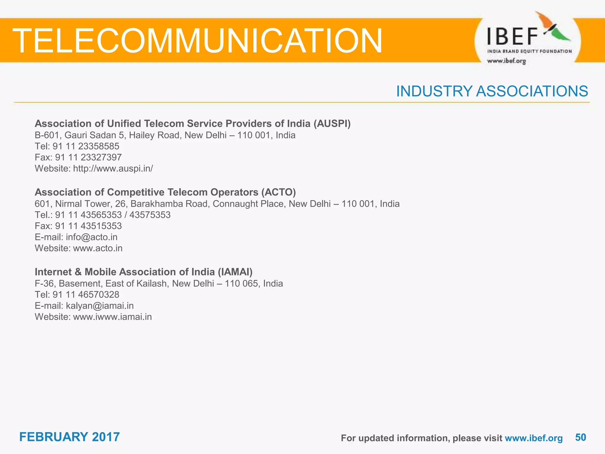 5050FEBRUARY 2017
INDUSTRY ASSOCIATIONS
Association of Unified Telecom Service Providers of India (AUSPI)
B-601, Gauri Sadan 5, Hailey Road, New Delhi – 110 001, India
Tel: 91 11 23358585
Fax: 91 11 23327397
Website: http://www.auspi.in/
Association of Competitive Telecom Operators (ACTO)
601, Nirmal Tower, 26, Barakhamba Road, Connaught Place, New Delhi – 110 001, India
Tel.: 91 11 43565353 / 43575353
Fax: 91 11 43515353
E-mail: info@acto.in
Website: www.acto.in
Internet & Mobile Association of India (IAMAI)
F-36, Basement, East of Kailash, New Delhi – 110 065, India
Tel: 91 11 46570328
E-mail: kalyan@iamai.in
Website: www.iwww.iamai.in
For updated information, please visit www.ibef.org
TELECOMMUNICATION
 