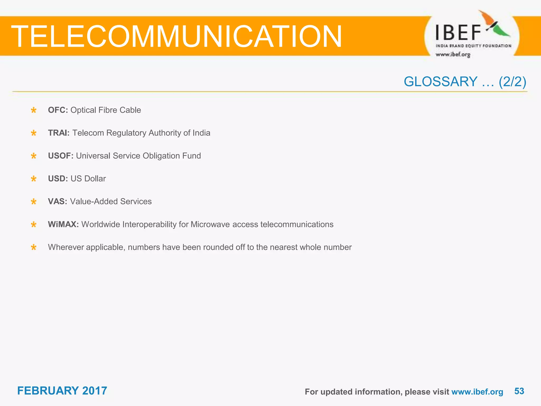 5353FEBRUARY 2017 For updated information, please visit www.ibef.org
OFC: Optical Fibre Cable
TRAI: Telecom Regulatory Authority of India
USOF: Universal Service Obligation Fund
USD: US Dollar
VAS: Value-Added Services
WiMAX: Worldwide Interoperability for Microwave access telecommunications
Wherever applicable, numbers have been rounded off to the nearest whole number
TELECOMMUNICATION
GLOSSARY … (2/2)
 