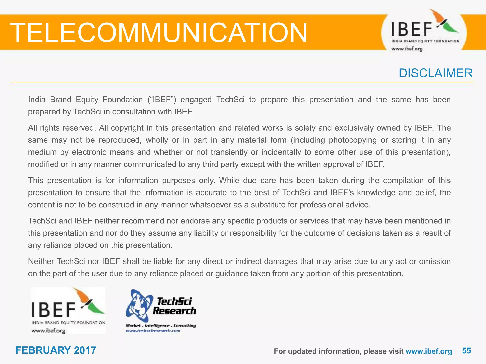 5555FEBRUARY 2017
India Brand Equity Foundation (“IBEF”) engaged TechSci to prepare this presentation and the same has been
prepared by TechSci in consultation with IBEF.
All rights reserved. All copyright in this presentation and related works is solely and exclusively owned by IBEF. The
same may not be reproduced, wholly or in part in any material form (including photocopying or storing it in any
medium by electronic means and whether or not transiently or incidentally to some other use of this presentation),
modified or in any manner communicated to any third party except with the written approval of IBEF.
This presentation is for information purposes only. While due care has been taken during the compilation of this
presentation to ensure that the information is accurate to the best of TechSci and IBEF’s knowledge and belief, the
content is not to be construed in any manner whatsoever as a substitute for professional advice.
TechSci and IBEF neither recommend nor endorse any specific products or services that may have been mentioned in
this presentation and nor do they assume any liability or responsibility for the outcome of decisions taken as a result of
any reliance placed on this presentation.
Neither TechSci nor IBEF shall be liable for any direct or indirect damages that may arise due to any act or omission
on the part of the user due to any reliance placed or guidance taken from any portion of this presentation.
For updated information, please visit www.ibef.org
DISCLAIMER
TELECOMMUNICATION
 