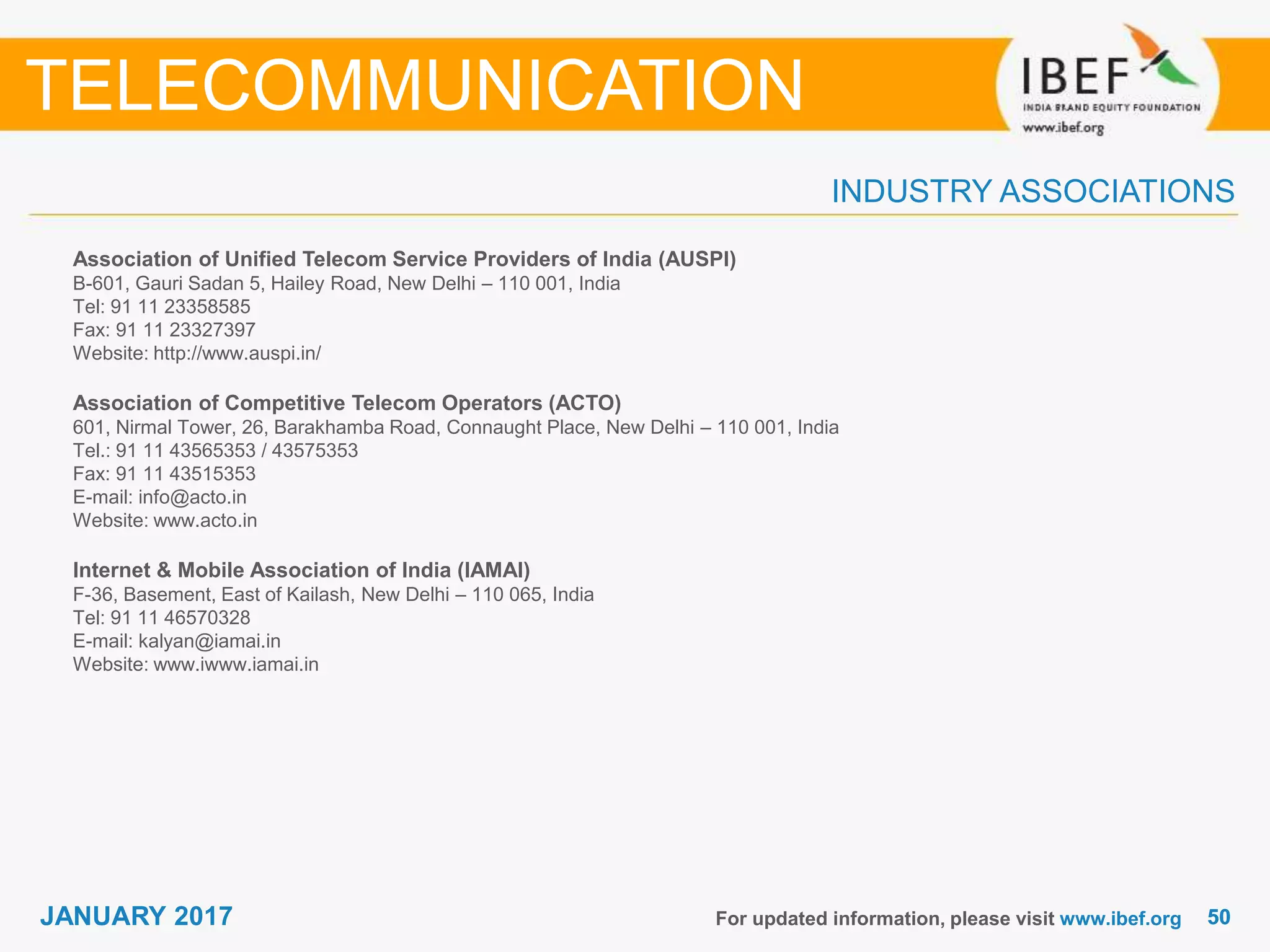 5050JANUARY 2017
INDUSTRY ASSOCIATIONS
Association of Unified Telecom Service Providers of India (AUSPI)
B-601, Gauri Sadan 5, Hailey Road, New Delhi – 110 001, India
Tel: 91 11 23358585
Fax: 91 11 23327397
Website: http://www.auspi.in/
Association of Competitive Telecom Operators (ACTO)
601, Nirmal Tower, 26, Barakhamba Road, Connaught Place, New Delhi – 110 001, India
Tel.: 91 11 43565353 / 43575353
Fax: 91 11 43515353
E-mail: info@acto.in
Website: www.acto.in
Internet & Mobile Association of India (IAMAI)
F-36, Basement, East of Kailash, New Delhi – 110 065, India
Tel: 91 11 46570328
E-mail: kalyan@iamai.in
Website: www.iwww.iamai.in
For updated information, please visit www.ibef.org
TELECOMMUNICATION
 