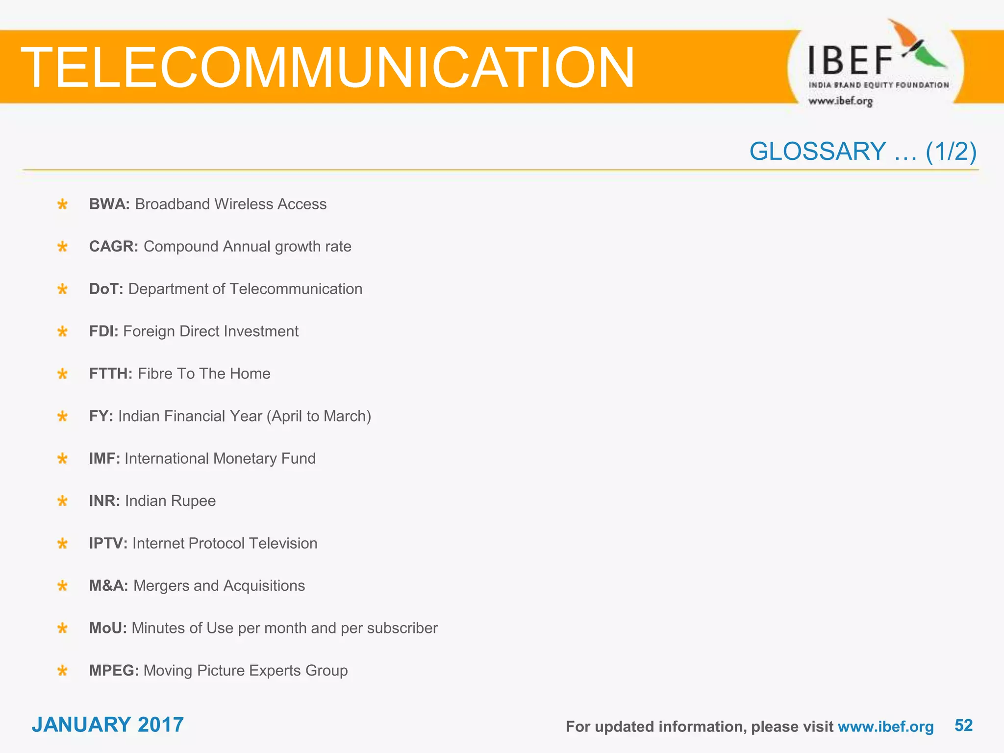 5252JANUARY 2017
GLOSSARY … (1/2)
BWA: Broadband Wireless Access
CAGR: Compound Annual growth rate
DoT: Department of Telecommunication
FDI: Foreign Direct Investment
FTTH: Fibre To The Home
FY: Indian Financial Year (April to March)
IMF: International Monetary Fund
INR: Indian Rupee
IPTV: Internet Protocol Television
M&A: Mergers and Acquisitions
MoU: Minutes of Use per month and per subscriber
MPEG: Moving Picture Experts Group
For updated information, please visit www.ibef.org
TELECOMMUNICATION
 