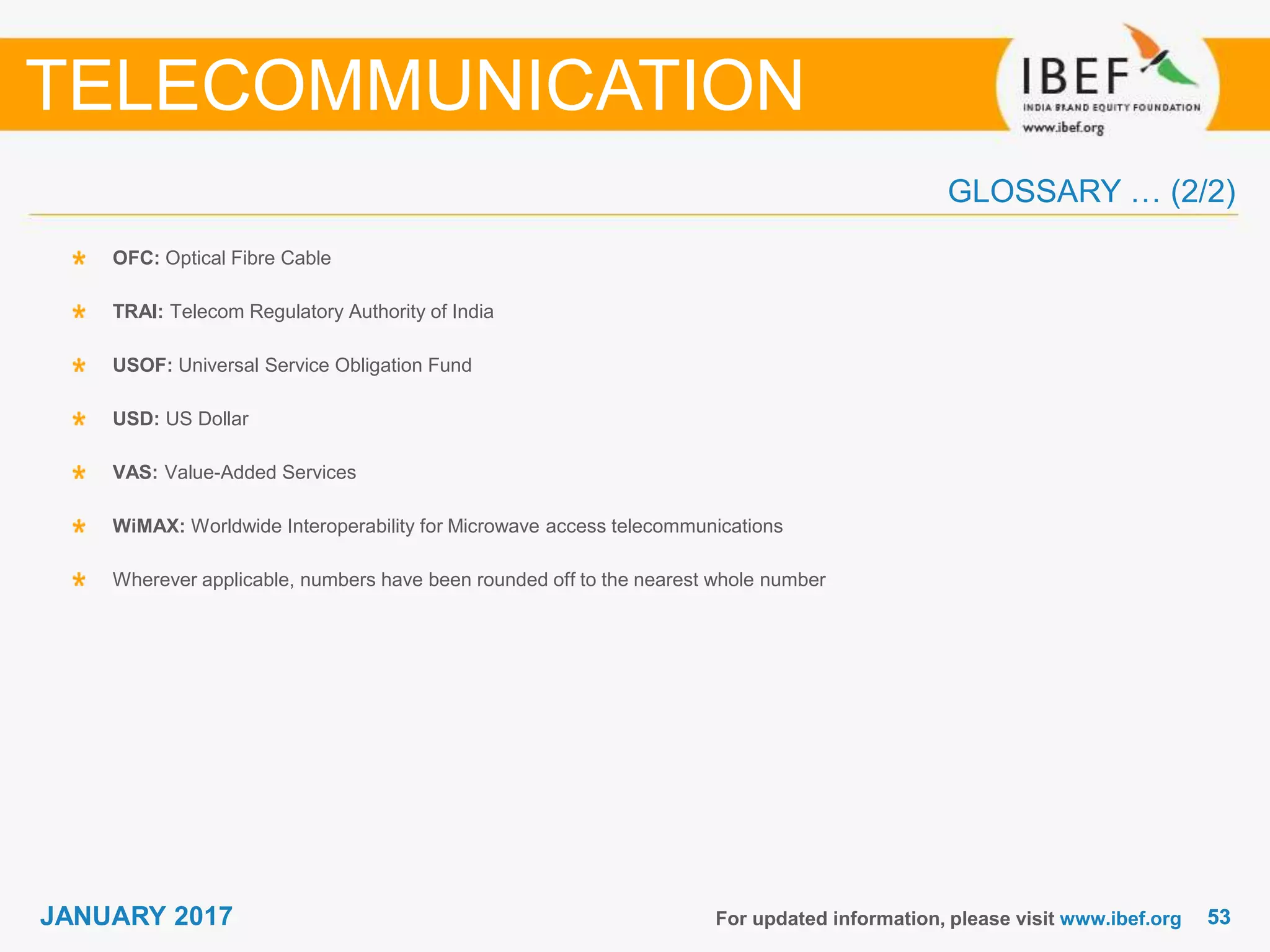 5353JANUARY 2017 For updated information, please visit www.ibef.org
OFC: Optical Fibre Cable
TRAI: Telecom Regulatory Authority of India
USOF: Universal Service Obligation Fund
USD: US Dollar
VAS: Value-Added Services
WiMAX: Worldwide Interoperability for Microwave access telecommunications
Wherever applicable, numbers have been rounded off to the nearest whole number
TELECOMMUNICATION
GLOSSARY … (2/2)
 