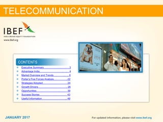 22JANUARY 2017 For updated information, please visit www.ibef.org
 Executive Summary…………………………. 3
 Advantage India………………………..….… 4
 Market Overview and Trends…………..….. 6
 Porter’s Five Forces Analysis……………..22
 Strategies Adopted…………………………24
 Growth Drivers……………………….…….. 26
 Opportunities……………………….……… 39
 Success Stories…………………………… 43
 Useful Information………………….……... 49
TELECOMMUNICATION
JANUARY 2017
 