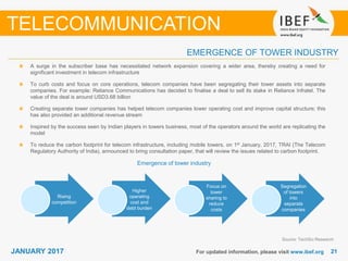 2121JANUARY 2017 For updated information, please visit www.ibef.org
EMERGENCE OF TOWER INDUSTRY
TELECOMMUNICATION
A surge in the subscriber base has necessitated network expansion covering a wider area, thereby creating a need for
significant investment in telecom infrastructure
To curb costs and focus on core operations, telecom companies have been segregating their tower assets into separate
companies. For example: Reliance Communications has decided to finalise a deal to sell its stake in Reliance Infratel. The
value of the deal is around USD3.68 billion
Creating separate tower companies has helped telecom companies lower operating cost and improve capital structure; this
has also provided an additional revenue stream
Inspired by the success seen by Indian players in towers business, most of the operators around the world are replicating the
model
To reduce the carbon footprint for telecom infrastructure, including mobile towers, on 1st January, 2017, TRAI (The Telecom
Regulatory Authority of India), announced to bring consultation paper, that will review the issues related to carbon footprint.
Emergence of tower industry
Rising
competition
Higher
operating
cost and
debt burden
Focus on
tower
sharing to
reduce
costs
Segregation
of towers
into
separate
companies
Source: TechSci Research
 