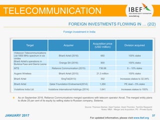 3737JANUARY 2017
Source: Thomson Banker, Deal Tracker, Grant Thornton, TechSci Research
Notes: M&A - Merger and Acquisition, PE - Private Equity
TELECOMMUNICATION
FOREIGN INVESTMENTS FLOWING IN … (2/2)
Target Acquirer
Acquisition price
(USD million)
Division acquired
Videocon Telecommunications
Ltd-1800 MHz spectrum in six
circles
Bharti Airtel (2016) 660 100% stake
Bharti Airtel's operations in
Burkina Faso and Sierra Leone
Orange SA (2016) 900 100% stake
MTS Reliance Communication (2015) 736.98 8 – 10% stake
Augere Wireless Bharti Airtel (2015) 21.3 million 100% stake
Bharti Airtel SingTel(2013) 302 Increases stakes to 32.34%
Bharti Airtel Qatar Foundation Endowment(2014) 1,260 PE deal – 5% stake
Vodafone India Ltd Vodafone International Holdings (2014) 1,641 Increases stakes to 100%
Foreign investment in India
For updated information, please visit www.ibef.org
As on September 2016, Reliance Communications merged operations with telecom operator Aircel. The merged entity plans
to dilute 25 per cent of its equity by selling stake to Russian company, Sistema.
 