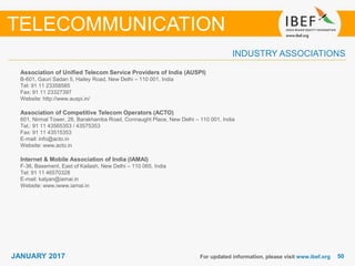 5050JANUARY 2017
INDUSTRY ASSOCIATIONS
Association of Unified Telecom Service Providers of India (AUSPI)
B-601, Gauri Sadan 5, Hailey Road, New Delhi – 110 001, India
Tel: 91 11 23358585
Fax: 91 11 23327397
Website: http://www.auspi.in/
Association of Competitive Telecom Operators (ACTO)
601, Nirmal Tower, 26, Barakhamba Road, Connaught Place, New Delhi – 110 001, India
Tel.: 91 11 43565353 / 43575353
Fax: 91 11 43515353
E-mail: info@acto.in
Website: www.acto.in
Internet & Mobile Association of India (IAMAI)
F-36, Basement, East of Kailash, New Delhi – 110 065, India
Tel: 91 11 46570328
E-mail: kalyan@iamai.in
Website: www.iwww.iamai.in
For updated information, please visit www.ibef.org
TELECOMMUNICATION
 