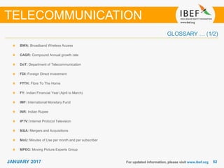 5252JANUARY 2017
GLOSSARY … (1/2)
BWA: Broadband Wireless Access
CAGR: Compound Annual growth rate
DoT: Department of Telecommunication
FDI: Foreign Direct Investment
FTTH: Fibre To The Home
FY: Indian Financial Year (April to March)
IMF: International Monetary Fund
INR: Indian Rupee
IPTV: Internet Protocol Television
M&A: Mergers and Acquisitions
MoU: Minutes of Use per month and per subscriber
MPEG: Moving Picture Experts Group
For updated information, please visit www.ibef.org
TELECOMMUNICATION
 