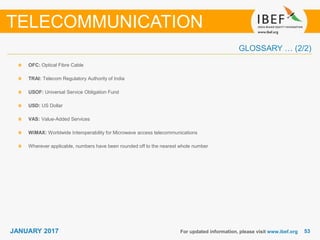 5353JANUARY 2017 For updated information, please visit www.ibef.org
OFC: Optical Fibre Cable
TRAI: Telecom Regulatory Authority of India
USOF: Universal Service Obligation Fund
USD: US Dollar
VAS: Value-Added Services
WiMAX: Worldwide Interoperability for Microwave access telecommunications
Wherever applicable, numbers have been rounded off to the nearest whole number
TELECOMMUNICATION
GLOSSARY … (2/2)
 