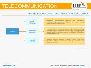 77JANUARY 2017 For updated information, please visit www.ibef.org
THE TELECOM MARKET SPLIT INTO THREE SEGMENTS
Source: TechSci Research
TELECOMMUNICATION
• Comprises establishments operating and maintaining
switching and transmission facilities to provide direct
communications via airwaves
• Consists of companies that operate and maintain switching
and transmission facilities to provide direct communications
through landlines, microwave or a combination of landlines
and satellite link-ups
• Includes Internet Service Providers (ISPs) that offer
broadband internet connections through consumer and
corporate channels
Mobile
(wireless)
Fixed-line
(wireline)
Internet
services
Telecom
 