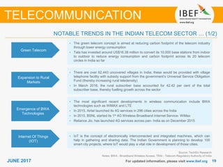 1919JUNE 2017 For updated information, please visit www.ibef.org
NOTABLE TRENDS IN THE INDIAN TELECOM SECTOR … (1/2)
TELECOMMUNICATION
Green Telecom
• The green telecom concept is aimed at reducing carbon footprint of the telecom industry
through lower energy consumption
• Tata has invested around US$16.38 million to convert its 10,000 base stations from indoor
to outdoor to reduce energy consumption and carbon footprint across its 20 telecom
circles in India so far
Expansion to Rural
Markets
• There are over 62,443 uncovered villages in India; these would be provided with village
telephone facility with subsidy support from the government’s Universal Service Obligation
Fund (thereby increasing rural teledensity)
• In March 2016, the rural subscriber base accounted for 42.42 per cent of the total
subscriber base, thereby fuelling growth across the sector
• The most significant recent developments in wireless communication include BWA
technologies such as WiMAX and LTE
• In 2015, Airtel launched its 4G services in 296 cities across the India
• In 2015, BSNL started its 1st 4G Wireless Broadband Internet Service- WiMax
• Reliance Jio, has launched 4G services across pan- India as on December 2015
Source: TechSci Research
Notes: BWA - Broadband Wireless Access, TRAI - Telecom Regulatory Authority of India
Emergence of BWA
Technologies
• IoT is the concept of electronically interconnected and integrated machines, which can
help in gathering and sharing data. The Indian Government is planning to develop 100
smart city projects, where IoT would play a vital role in development of those cities.
Internet Of Things
(IOT)
 