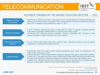 2020JUNE 2017 For updated information, please visit www.ibef.org
TELECOMMUNICATION
NOTABLE TRENDS IN THE INDIAN TELECOM SECTOR … (2/2)
Telecom Finance
Commission
• Department of Telecommunication is planning to issue a global tender for inviting applications for
setting up a Telecom Finance Corporation (TFC). The government has fixed a deadline according to
which TFC is expected to be operational by March 31, 2017
Rising investments
• In 2017, Vodafone disclosed its plans to invest US$1310 million to upgrade & expand Vodafone
India network coverage & US$655 million to upgrade its technology centre
• In February 2017, Japanese Telecom company - Docomo, re-invested US$ 1.18 billion in Tata
Telecom, to gather a stake of 26.5 per cent in the company.
Outsourcing non-core
activities
• As part of the recent outsourcing trend, operators have outsourced functions such as network
maintenance, IT operations & customer service
Mobile banking
• In December 2016, 39.5 million mobile banking transactions were made, as compared to 16.8
million in the same period in 2015.
• In May 2016, about 37 lakh mobile banking transaction attempts were able to reach NPCI’s platform
• In March 2017, the government set a target of achieving 25 billion digital transactions for banks with
the help of PoS machines, transactions enabled & merchants, which have been added in firms
• In March 2017, Samsung launched its mobile payment service, Samsung Pay, to facilitate smooth
payment at retail outlets, instead of using mobile wallets, credit or debit cards.
Source: ’Searching for New Frontiers of growth: Indian Banks’- PwC, TechSci Research,
Reserve Bank of India
Note: NPCI - National Payment Corporation of India
 