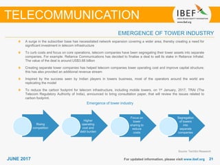 2121JUNE 2017 For updated information, please visit www.ibef.org
EMERGENCE OF TOWER INDUSTRY
TELECOMMUNICATION
A surge in the subscriber base has necessitated network expansion covering a wider area, thereby creating a need for
significant investment in telecom infrastructure
To curb costs and focus on core operations, telecom companies have been segregating their tower assets into separate
companies. For example: Reliance Communications has decided to finalise a deal to sell its stake in Reliance Infratel.
The value of the deal is around US$3.68 billion
Creating separate tower companies has helped telecom companies lower operating cost and improve capital structure;
this has also provided an additional revenue stream
Inspired by the success seen by Indian players in towers business, most of the operators around the world are
replicating the model
To reduce the carbon footprint for telecom infrastructure, including mobile towers, on 1st January, 2017, TRAI (The
Telecom Regulatory Authority of India), announced to bring consultation paper, that will review the issues related to
carbon footprint.
Emergence of tower industry
Rising
competition
Higher
operating
cost and
debt burden
Focus on
tower
sharing to
reduce
costs
Segregation
of towers
into
separate
companies
Source: TechSci Research
 