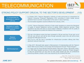 3131JUNE 2017 For updated information, please visit www.ibef.org
STRONG POLICY SUPPORT CRUCIAL TO THE SECTOR’S DEVELOPMENT … (1/3)
To compensate the
consumers in case of
call drop
• In October 2015, Telecom Regulatory Authority of India announced an amendment for
Telecom Consumer Protection Regulations 2012 according to which mobile service
operators have to provide compensation to the users in case of call drop.
• The formulated regulation would be effective from January, 2016.
Standards of quality
wireline and wireless
services
• In 2015, Telecom Regulatory Authority of India made regulations to amend the Standards
of quality of wireline (telephone service) & cellular mobile telephone services. These
regulations has been laid down to ensure better & effective compliance with the quality of
service regulations & to protect the interest of the customers
Relaxed
FDI norms
• FDI cap in the telecom sector has been increased to 100 per cent from 74 per cent; out of
100 per cent, 49 per cent will be done through automatic route & the rest will be done
through the FIPB approval route
• FDI of up to 100 per cent is permitted for infrastructure providers offering dark fibre,
electronic mail and voice mail
Notes: FDI - Foreign Direct Investment,
FIPB - Foreign Investment Promotion Board
Source: TRAI, TechSci Research
TELECOMMUNICATION
Skill Development
• In May 2017, Microsoft India signed a Memorandum of Understanding with the Telecom
Sector Skill Council (TSSC) to encourage skill development through “Project Sangam”.
• In a major push for Prime Minister Narendra Modi's 'Skill India' mission, Microsoft's Indian-
born CEO Satya Nadella launched a Cloud hosted platform named as "Project Sangam"
to help the government not only train but also assist people get jobs via professional
networking website LinkedIn, which was acquired by the company last year.
 
