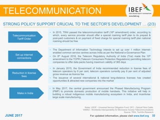 3232JUNE 2017 For updated information, please visit www.ibef.org
TELECOMMUNICATION
Telecommunication
Tariff Order
• In 2015, TRAI passed the telecommunication tariff (16th amendment) order, according to
which, every service provider should offer a special roaming tariff plan to its prepaid &
post-paid customers & on payment of fixed charge for special roaming tariff plan national
roaming should be free
Set up internet
connections
• The Department of Information Technology intends to set up over 1 million internet-
enabled common service centres across India as per the National e-Governance Plan
• On 8th August 2016, the Telecom Regulatory Authority of India (Trai) made the 10th
amendment to the TCPR (Telecom Consumers Protection Regulations) permitting telecom
companies to offer data packs having maximum validity of 365 days
Reduction in license
fees
• In January 2015, the Government of India recommended reduction in license fees of
telecom operators by 6 per cent, telecom operators currently pay 8 per cent of adjusted
gross revenue as licence fee
• The issuance of several international & national long-distance licenses has created
opportunities & attracted new companies into the market
Notes: USOF - Universal Service Obligation Fund; OFC - Optical Fibre Cable,
WiMAX - Worldwide Interoperability for Microwave Access Telecommunications
Source: TRAI, TechSci Research
STRONG POLICY SUPPORT CRUCIAL TO THE SECTOR’S DEVELOPMENT … (2/3)
Make in India
• In May 2017, the central government announced the Phased Manufacturing Program
(PMP) to promote domestic production of mobile handsets. This initiative will help in
building a robust indigenous mobile manufacturing ecosystem in India, and incentivise
large scale manufacturing.
 