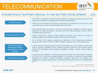 3333JUNE 2017 For updated information, please visit www.ibef.org
TELECOMMUNICATION
Financial support
• The USOF is expected to extend ﬁnancial support to operators providing services in rural
areas & encourage active infrastructure sharing among operators
• TRAI has recommended that USO levy component to be reduced from 5 per cent to 3 per
cent of annual revenues for all the licenses from April 2015
Enhanced spectrum limit
• The prescribed limit on spectrum would be increased from 6.2MHz to 2x8 MHz (paired
spectrum) for GSM technology in all areas other than Delhi & Mumbai, where it will be
2x10MHz (paired spectrum)
• Telecom players can, however, obtain additional frequency; there will be an auction of
spectrum subject to the limits prescribed for the merger of licenses
• As of October 2016, telecom operators like Vodafone & Tata Teleservices purchased
spectrum worth US$ 1.51 billion & US$ 0.34 billion, respectively, from the government
Telecommunication
amendment order for
broadcasting & cable
services
• In 2015, telecom authority issued this order mandating every DTH operator to specify the
tariff for supply & installation of the customer premises equipment. DTH operator should
specify the refundable security deposit, installation charges, monthly rental charge &
activation
Source: TRAI, TechSci Research
Notes: USOF - Universal Service Obligation Fund; OFC - Optical Fibre Cable
STRONG POLICY SUPPORT CRUCIAL TO THE SECTOR’S DEVELOPMENT … (3/3)
Indian Mobile Congress
• In May 2017, the Ministry of Telecommunication launched the Indian Mobile Congress
2017 (IMC 2017), the first and biggest platform in the country to bring all the stakeholders
together from Telecom, Internet & Mobility ecosystem along with ICT players, app
developers, innovators and start-ups. The three-day IMC will be held on 27-29 September
2017.
 