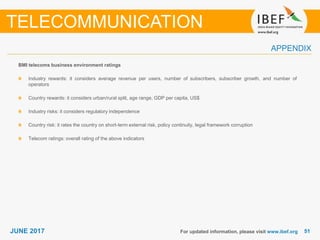 5151JUNE 2017
APPENDIX
For updated information, please visit www.ibef.org
BMI telecoms business environment ratings
Industry rewards: it considers average revenue per users, number of subscribers, subscriber growth, and number of
operators
Country rewards: it considers urban/rural split, age range, GDP per capita, US$
Industry risks: it considers regulatory independence
Country risk: it rates the country on short-term external risk, policy continuity, legal framework corruption
Telecom ratings: overall rating of the above indicators
TELECOMMUNICATION
 