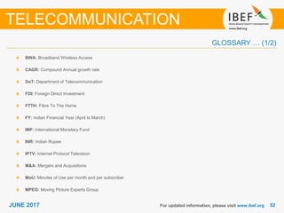 5252JUNE 2017
GLOSSARY … (1/2)
BWA: Broadband Wireless Access
CAGR: Compound Annual growth rate
DoT: Department of Telecommunication
FDI: Foreign Direct Investment
FTTH: Fibre To The Home
FY: Indian Financial Year (April to March)
IMF: International Monetary Fund
INR: Indian Rupee
IPTV: Internet Protocol Television
M&A: Mergers and Acquisitions
MoU: Minutes of Use per month and per subscriber
MPEG: Moving Picture Experts Group
For updated information, please visit www.ibef.org
TELECOMMUNICATION
 