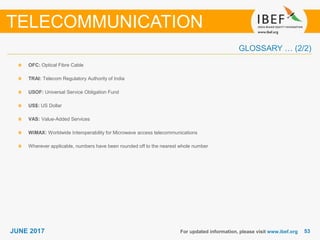 5353JUNE 2017 For updated information, please visit www.ibef.org
OFC: Optical Fibre Cable
TRAI: Telecom Regulatory Authority of India
USOF: Universal Service Obligation Fund
US$: US Dollar
VAS: Value-Added Services
WiMAX: Worldwide Interoperability for Microwave access telecommunications
Wherever applicable, numbers have been rounded off to the nearest whole number
TELECOMMUNICATION
GLOSSARY … (2/2)
 