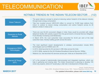 1919MARCH 2017 For updated information, please visit www.ibef.org
NOTABLE TRENDS IN THE INDIAN TELECOM SECTOR … (1/2)
TELECOMMUNICATION
Green Telecom
• The green telecom concept is aimed at reducing carbon footprint of the telecom industry
through lower energy consumption
• Tata has invested around USD16.38 million to convert its 10,000 base stations from
indoor to outdoor to reduce energy consumption and carbon footprint across its 20
telecom circles in India so far
Expansion to Rural
Markets
• There are over 62,443 uncovered villages in India; these would be provided with village
telephone facility with subsidy support from the government’s Universal Service Obligation
Fund (thereby increasing rural teledensity)
• In March 2016, the rural subscriber base accounted for 42.42 per cent of the total
subscriber base, thereby fuelling growth across the sector
• The most significant recent developments in wireless communication include BWA
technologies such as WiMAX and LTE
• In 2015, Airtel launched its 4G services in 296 cities across the India
• In 2015, BSNL started its first 4G Wireless Broadband Internet Service- WiMax
• Reliance Jio, has launched 4G services across pan- India as on December 2015
Source: TechSci Research
Notes: BWA - Broadband Wireless Access, TRAI - Telecom Regulatory Authority of India
Emergence of BWA
Technologies
• IoT is the concept of electronically interconnected and integrated machines, which can
help in gathering and sharing data. The Indian Government is planning to develop 100
smart city projects, where IoT would play a vital role in development of those cities.
Internet Of Things
(IOT)
 