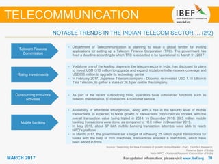 2020MARCH 2017 For updated information, please visit www.ibef.org
TELECOMMUNICATION
NOTABLE TRENDS IN THE INDIAN TELECOM SECTOR … (2/2)
Telecom Finance
Commission
• Department of Telecommunication is planning to issue a global tender for inviting
applications for setting up a Telecom Finance Corporation (TFC). The government has
fixed a deadline according to which TFC is expected to be operational by March 31, 2017
Rising investments
• Vodafone one of the leading players in the telecom sector in India, has disclosed its plans
to invest USD1310 million to upgrade and expand Vodafone India network coverage and
USD655 million to upgrade its technology centre
• In February 2017, Japanese Telecom company - Docomo, re-invested USD 1.18 billion in
Tata Telecom, to gather a stake of 26.5 per cent in the company.
Outsourcing non-core
activities
• As part of the recent outsourcing trend, operators have outsourced functions such as
network maintenance, IT operations & customer service
Mobile banking
• Availability of affordable smartphones, along with a rise in the security level of mobile
transactions, is expected to boost growth of transactions conducted via phones, with the
overall transaction value being tripled in 2014. In December 2016, 39.5 million mobile
banking transactions were done, as compared to 16.8 million in December 2015.
• In May 2016, about 37 lakh mobile banking transaction attempts were able to reach
NPCI’s platform
• In March 2017, the government set a target of achieving 25 billion digital transactions for
banks with the help of PoS machines, transactions enabled & merchants, which have
been added in firms
Source: ’Searching for New Frontiers of growth: Indian Banks’- PwC, TechSci Research,
Reserve Bank of India
Note: NPCI - National Payment Corporation of India
 
