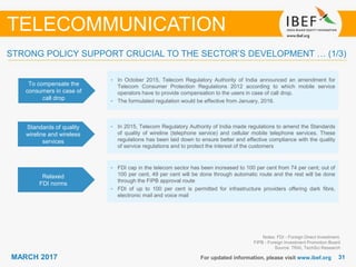 3131MARCH 2017 For updated information, please visit www.ibef.org
STRONG POLICY SUPPORT CRUCIAL TO THE SECTOR’S DEVELOPMENT … (1/3)
To compensate the
consumers in case of
call drop
• In October 2015, Telecom Regulatory Authority of India announced an amendment for
Telecom Consumer Protection Regulations 2012 according to which mobile service
operators have to provide compensation to the users in case of call drop.
• The formulated regulation would be effective from January, 2016.
Standards of quality
wireline and wireless
services
• In 2015, Telecom Regulatory Authority of India made regulations to amend the Standards
of quality of wireline (telephone service) and cellular mobile telephone services. These
regulations has been laid down to ensure better and effective compliance with the quality
of service regulations and to protect the interest of the customers
Relaxed
FDI norms
• FDI cap in the telecom sector has been increased to 100 per cent from 74 per cent; out of
100 per cent, 49 per cent will be done through automatic route and the rest will be done
through the FIPB approval route
• FDI of up to 100 per cent is permitted for infrastructure providers offering dark fibre,
electronic mail and voice mail
Notes: FDI - Foreign Direct Investment,
FIPB - Foreign Investment Promotion Board
Source: TRAI, TechSci Research
TELECOMMUNICATION
 