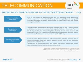 3232MARCH 2017 For updated information, please visit www.ibef.org
TELECOMMUNICATION
Telecommunication
Tariff Order
• In 2015, TRAI passed the telecommunication tariff (16th amendment) order, according to
which, every service provider should offer a special roaming tariff plan to its prepaid &
post-paid customers & on payment of fixed charge for special roaming tariff plan national
roaming should be free
Set up internet
connections
• The Department of Information Technology intends to set up over 1 million internet-
enabled common service centres across India as per the National e-Governance Plan
• On 8th August 2016, the Telecom Regulatory Authority of India (Trai) made the 10th
amendment to the TCPR (Telecom Consumers Protection Regulations) permitting telecom
companies to offer data packs having maximum validity of 365 days
Reduction in license
fees
• In January 2015, the Government of India recommended reduction in license fees of
telecom operators by 6 per cent, telecom operators currently pay 8 per cent of adjusted
gross revenue as licence fee
• The issuance of several international and national long-distance licenses has created
opportunities and attracted new companies into the market
Notes: USOF - Universal Service Obligation Fund; OFC - Optical Fibre Cable,
WiMAX - Worldwide Interoperability for Microwave Access Telecommunications
Source: TRAI, TechSci Research
STRONG POLICY SUPPORT CRUCIAL TO THE SECTOR’S DEVELOPMENT … (2/3)
 