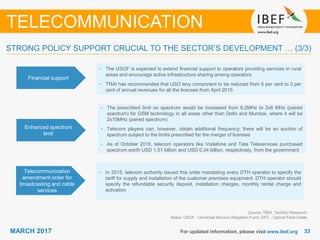 3333MARCH 2017 For updated information, please visit www.ibef.org
TELECOMMUNICATION
Financial support
• The USOF is expected to extend ﬁnancial support to operators providing services in rural
areas and encourage active infrastructure sharing among operators
• TRAI has recommended that USO levy component to be reduced from 5 per cent to 3 per
cent of annual revenues for all the licenses from April 2015
Enhanced spectrum
limit
• The prescribed limit on spectrum would be increased from 6.2MHz to 2x8 MHz (paired
spectrum) for GSM technology in all areas other than Delhi and Mumbai, where it will be
2x10MHz (paired spectrum)
• Telecom players can, however, obtain additional frequency; there will be an auction of
spectrum subject to the limits prescribed for the merger of licenses
• As of October 2016, telecom operators like Vodafone and Tata Teleservices purchased
spectrum worth USD 1.51 billion and USD 0.34 billion, respectively, from the government
Telecommunication
amendment order for
broadcasting and cable
services
• In 2015, telecom authority issued this order mandating every DTH operator to specify the
tariff for supply and installation of the customer premises equipment. DTH operator should
specify the refundable security deposit, installation charges, monthly rental charge and
activation
Source: TRAI, TechSci Research
Notes: USOF - Universal Service Obligation Fund; OFC - Optical Fibre Cable
STRONG POLICY SUPPORT CRUCIAL TO THE SECTOR’S DEVELOPMENT … (3/3)
 
