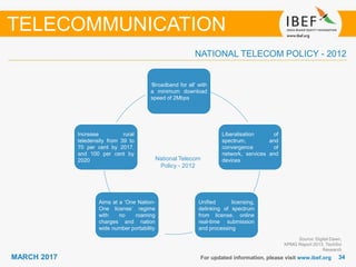 3434MARCH 2017 For updated information, please visit www.ibef.org
NATIONAL TELECOM POLICY - 2012
Source: Digital Dawn,
KPMG Report 2013, TechSci
Research
TELECOMMUNICATION
‘Broadband for all’ with
a minimum download
speed of 2Mbps
Unified licensing,
delinking of spectrum
from license, online
real-time submission
and processing
Aims at a ‘One Nation-
One license’ regime
with no roaming
charges and nation
wide number portability
Increase rural
teledensity from 39 to
70 per cent by 2017,
and 100 per cent by
2020
Liberalisation of
spectrum, and
convergence of
network, services and
devicesNational Telecom
Policy - 2012
 