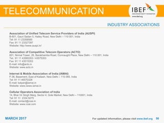 5050MARCH 2017
INDUSTRY ASSOCIATIONS
Association of Unified Telecom Service Providers of India (AUSPI)
B-601, Gauri Sadan 5, Hailey Road, New Delhi – 110 001, India
Tel: 91 11 23358585
Fax: 91 11 23327397
Website: http://www.auspi.in/
Association of Competitive Telecom Operators (ACTO)
601, Nirmal Tower, 26, Barakhamba Road, Connaught Place, New Delhi – 110 001, India
Tel.: 91 11 43565353 / 43575353
Fax: 91 11 43515353
E-mail: info@acto.in
Website: www.acto.in
Internet & Mobile Association of India (IAMAI)
F-36, Basement, East of Kailash, New Delhi – 110 065, India
Tel: 91 11 46570328
E-mail: kalyan@iamai.in
Website: www.iwww.iamai.in
Cellular Operators Association of India
14, Bhai Vir Singh Marg, Sector 4, Gole Market, New Delhi – 110001, India
Tel: 91 11 2334 9275
E-mail: contact@coai.in
Website: www.coai.com
For updated information, please visit www.ibef.org
TELECOMMUNICATION
 