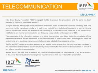5555MARCH 2017
India Brand Equity Foundation (“IBEF”) engaged TechSci to prepare this presentation and the same has been
prepared by TechSci in consultation with IBEF.
All rights reserved. All copyright in this presentation and related works is solely and exclusively owned by IBEF. The
same may not be reproduced, wholly or in part in any material form (including photocopying or storing it in any
medium by electronic means and whether or not transiently or incidentally to some other use of this presentation),
modified or in any manner communicated to any third party except with the written approval of IBEF.
This presentation is for information purposes only. While due care has been taken during the compilation of this
presentation to ensure that the information is accurate to the best of TechSci and IBEF’s knowledge and belief, the
content is not to be construed in any manner whatsoever as a substitute for professional advice.
TechSci and IBEF neither recommend nor endorse any specific products or services that may have been mentioned in
this presentation and nor do they assume any liability or responsibility for the outcome of decisions taken as a result of
any reliance placed on this presentation.
Neither TechSci nor IBEF shall be liable for any direct or indirect damages that may arise due to any act or omission
on the part of the user due to any reliance placed or guidance taken from any portion of this presentation.
For updated information, please visit www.ibef.org
DISCLAIMER
TELECOMMUNICATION
 