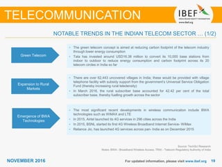 1919NOVEMBER 2016 For updated information, please visit www.ibef.org
NOTABLE TRENDS IN THE INDIAN TELECOM SECTOR … (1/2)
TELECOMMUNICATION
Green Telecom
• The green telecom concept is aimed at reducing carbon footprint of the telecom industry
through lower energy consumption
• Tata has invested around USD16.38 million to convert its 10,000 base stations from
indoor to outdoor to reduce energy consumption and carbon footprint across its 20
telecom circles in India so far
Expansion to Rural
Markets
• There are over 62,443 uncovered villages in India; these would be provided with village
telephone facility with subsidy support from the government’s Universal Service Obligation
Fund (thereby increasing rural teledensity)
• In March 2016, the rural subscriber base accounted for 42.42 per cent of the total
subscriber base, thereby fuelling growth across the sector
• The most significant recent developments in wireless communication include BWA
technologies such as WiMAX and LTE
• In 2015, Airtel launched its 4G services in 296 cities across the India
• In 2015, BSNL started its first 4G Wireless Broadband Internet Service- WiMax
• Reliance Jio, has launched 4G services across pan- India as on December 2015
Source: TechSci Research
Notes: BWA - Broadband Wireless Access, TRAI - Telecom Regulatory Authority of India
Emergence of BWA
Technologies
 